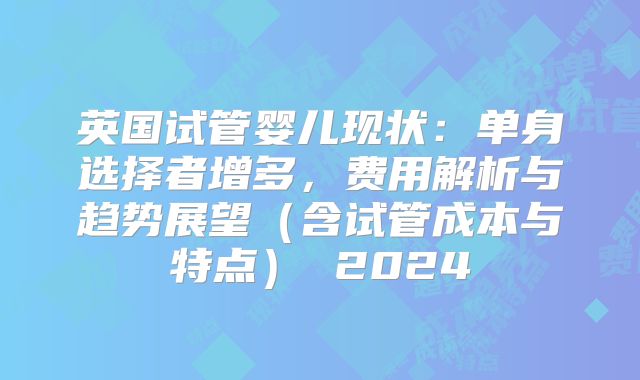 英国试管婴儿现状：单身选择者增多，费用解析与趋势展望（含试管成本与特点） 2024