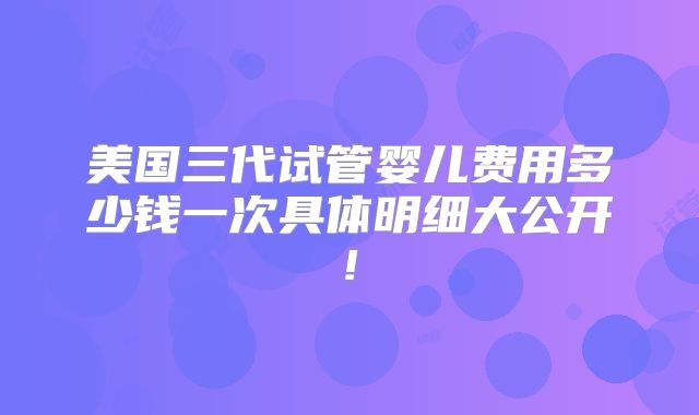 美国三代试管婴儿费用多少钱一次具体明细大公开!