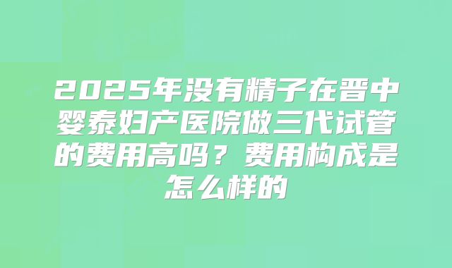 2025年没有精子在晋中婴泰妇产医院做三代试管的费用高吗？费用构成是怎么样的