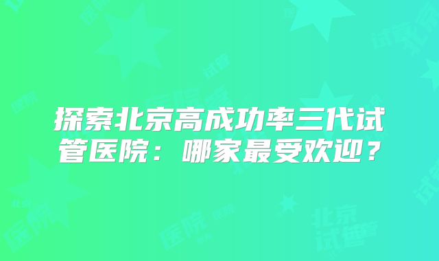 探索北京高成功率三代试管医院：哪家最受欢迎？