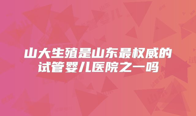 山大生殖是山东最权威的试管婴儿医院之一吗