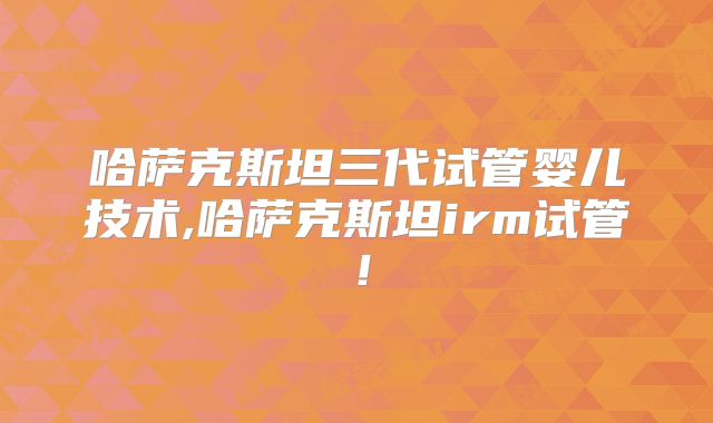 哈萨克斯坦三代试管婴儿技术,哈萨克斯坦irm试管！