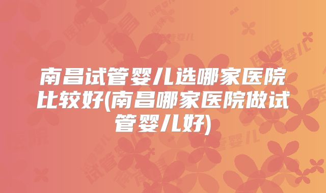 南昌试管婴儿选哪家医院比较好(南昌哪家医院做试管婴儿好)