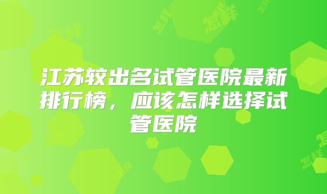 江苏较出名试管医院最新排行榜,应该怎样选择试管医院