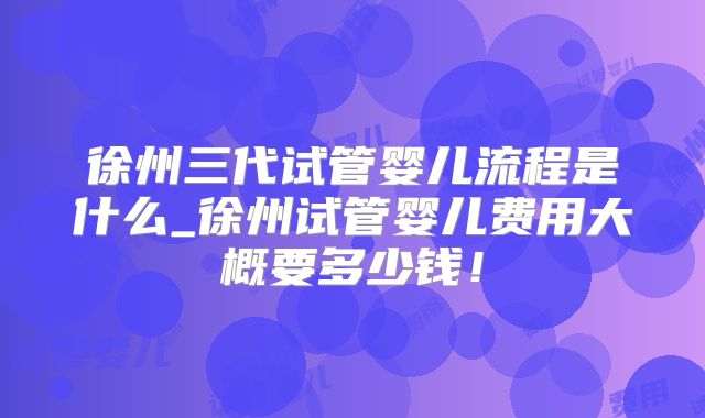徐州三代试管婴儿流程是什么_徐州试管婴儿费用大概要多少钱!