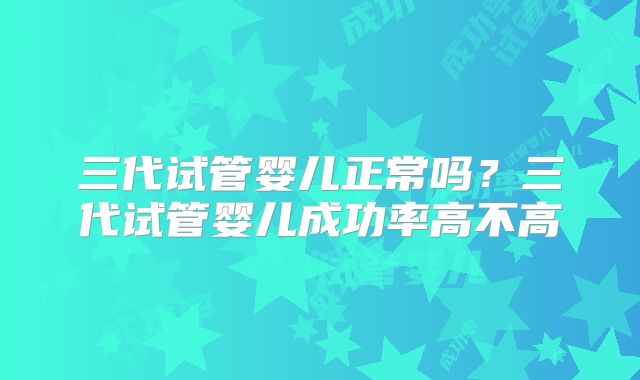 三代试管婴儿正常吗？三代试管婴儿成功率高不高
