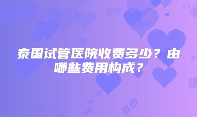 泰国试管医院收费多少？由哪些费用构成？