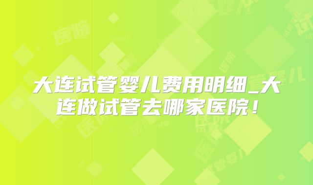 大连试管婴儿费用明细_大连做试管去哪家医院！