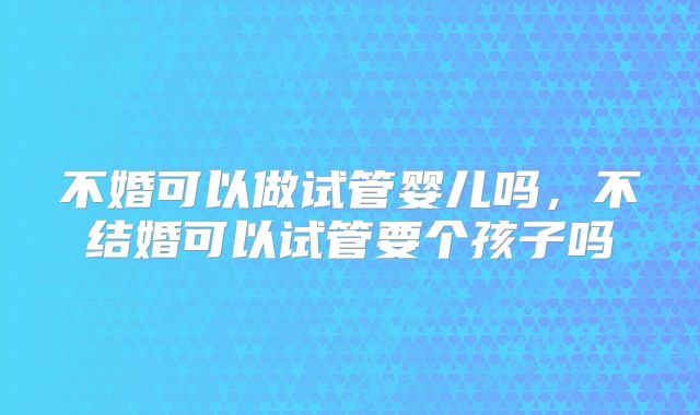 不婚可以做试管婴儿吗,不结婚可以试管要个孩子吗