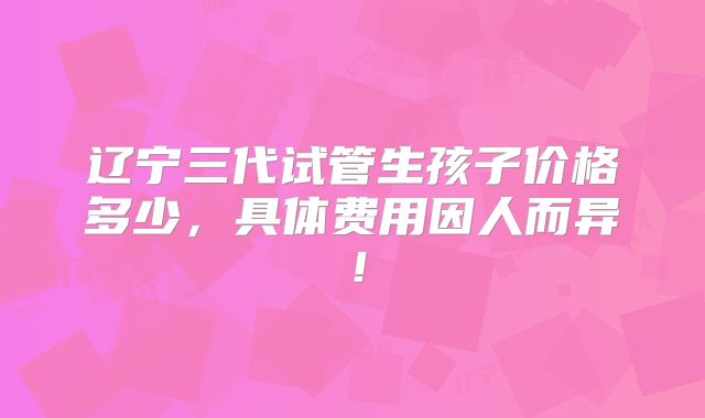 辽宁三代试管生孩子价格多少，具体费用因人而异！