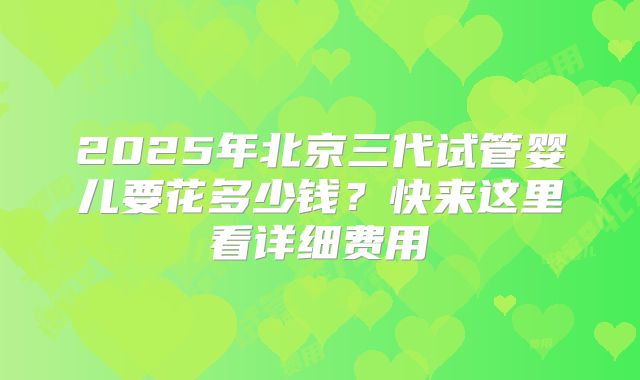 2025年北京三代试管婴儿要花多少钱?快来这里看详细费用