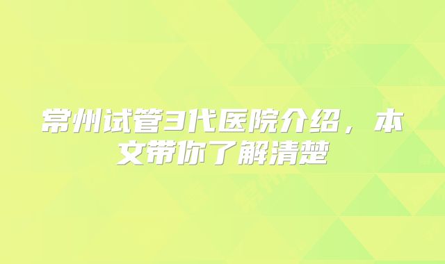 常州试管3代医院介绍，本文带你了解清楚