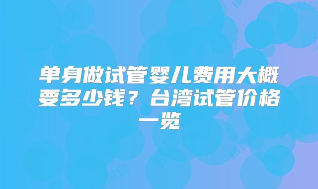 单身做试管婴儿费用大概要多少钱?台湾试管价格一览