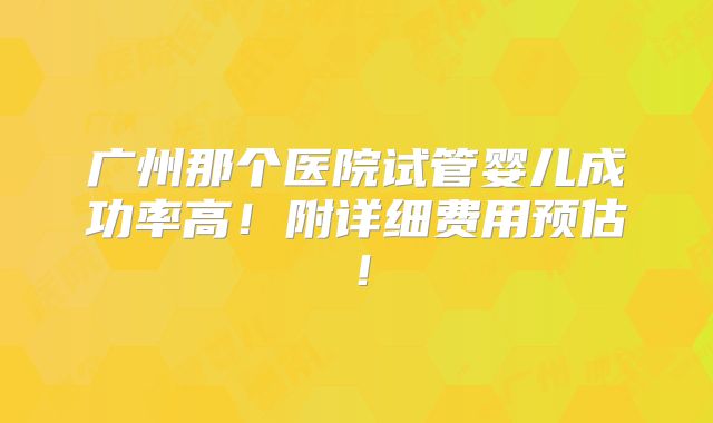广州那个医院试管婴儿成功率高！附详细费用预估！
