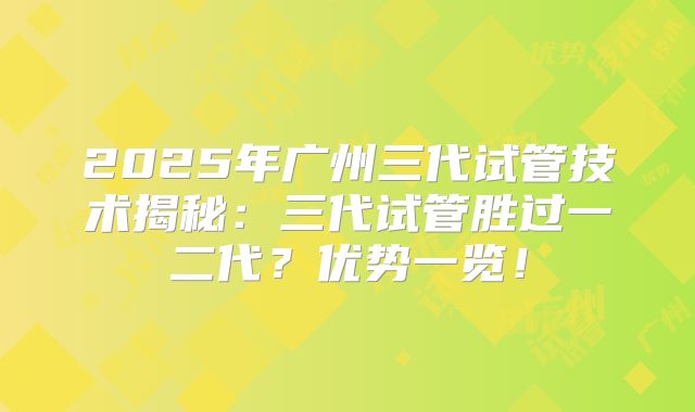 2025年广州三代试管技术揭秘：三代试管胜过一二代？优势一览！