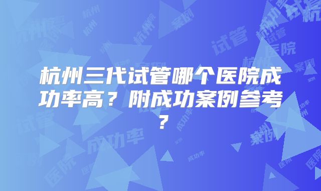 杭州三代试管哪个医院成功率高？附成功案例参考？