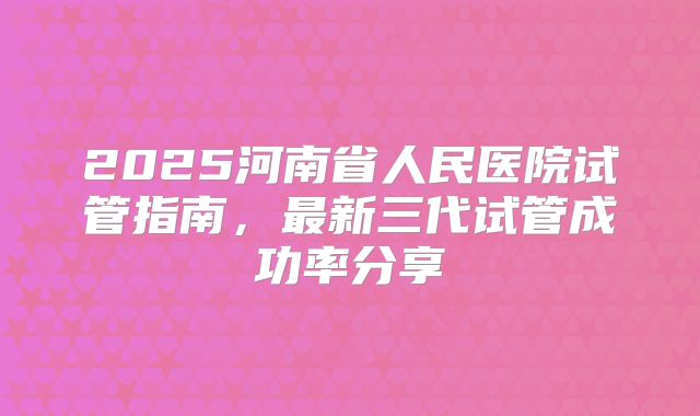 2025河南省人民医院试管指南，最新三代试管成功率分享