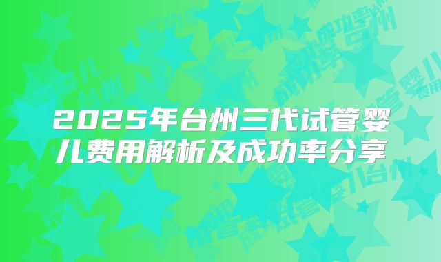 2025年台州三代试管婴儿费用解析及成功率分享