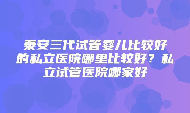 泰安三代试管婴儿比较好的私立医院哪里比较好?私立试管医院哪家好