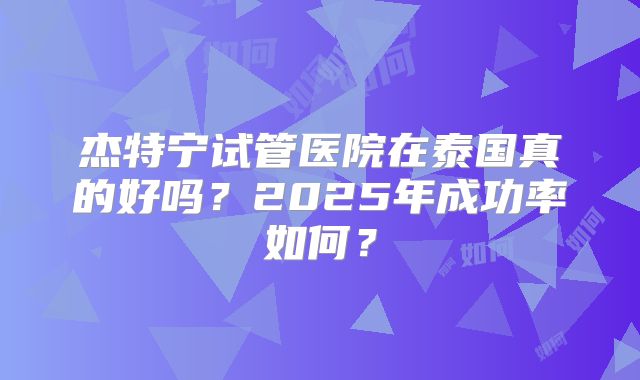 杰特宁试管医院在泰国真的好吗?2025年成功率如何?