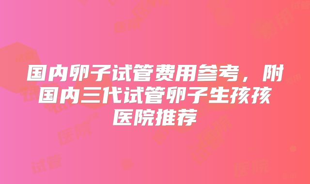 国内卵子试管费用参考,附国内三代试管卵子生孩孩医院推荐