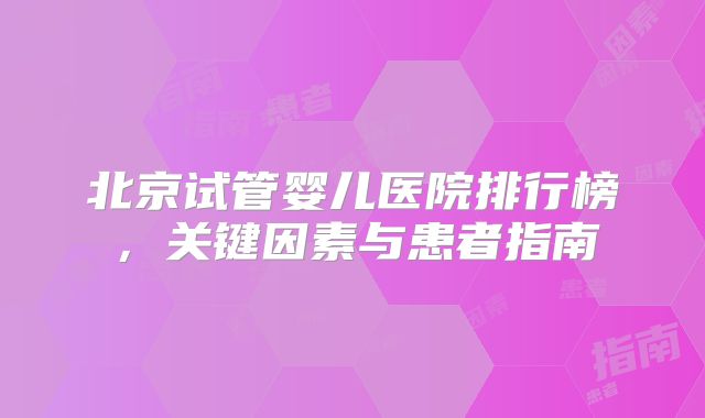 北京试管婴儿医院排行榜,关键因素与患者指南