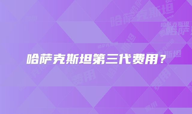 哈萨克斯坦第三代费用？