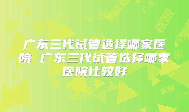 广东三代试管选择哪家医院 广东三代试管选择哪家医院比较好