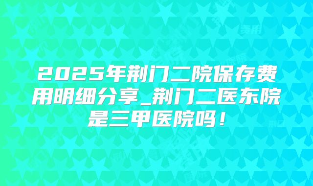 2025年荆门二院保存费用明细分享_荆门二医东院是三甲医院吗!
