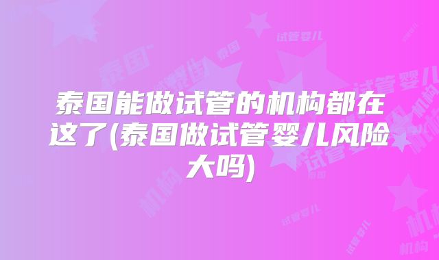 泰国能做试管的机构都在这了(泰国做试管婴儿风险大吗)