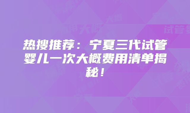 热搜推荐：宁夏三代试管婴儿一次大概费用清单揭秘！