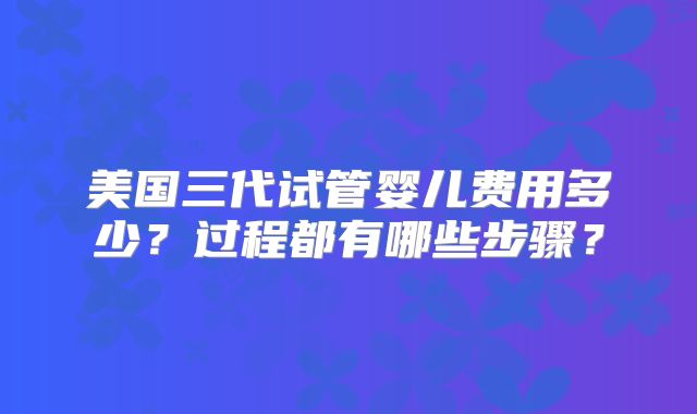 美国三代试管婴儿费用多少？过程都有哪些步骤？