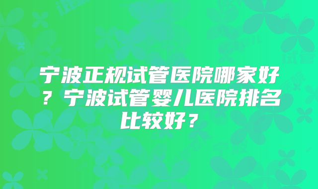 宁波正规试管医院哪家好?宁波试管婴儿医院排名比较好?