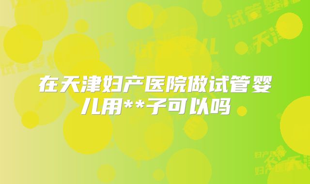 在天津妇产医院做试管婴儿用**子可以吗