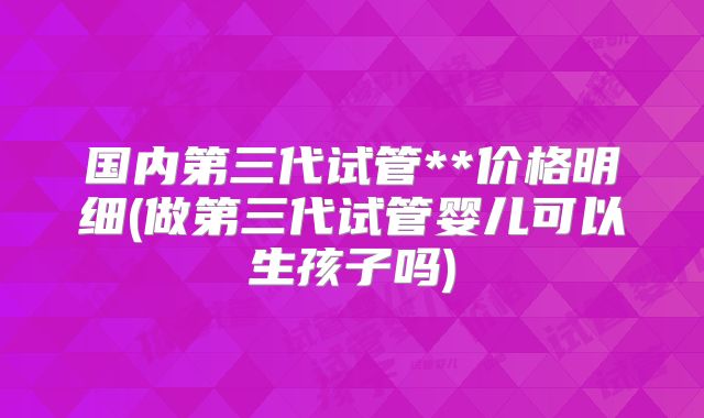 国内第三代试管**价格明细(做第三代试管婴儿可以生孩子吗)