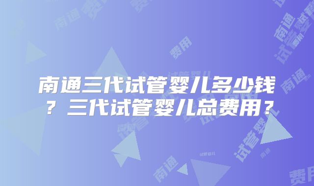 南通三代试管婴儿多少钱？三代试管婴儿总费用？