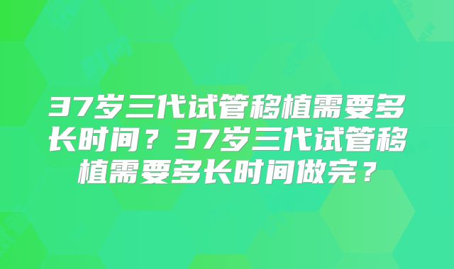 37岁三代试管移植需要多长时间？37岁三代试管移植需要多长时间做完？
