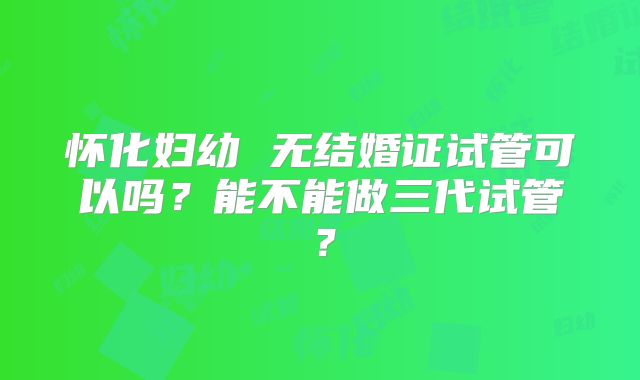 怀化妇幼 无结婚证试管可以吗?能不能做三代试管?