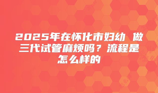 2025年在怀化市妇幼 做三代试管麻烦吗?流程是怎么样的