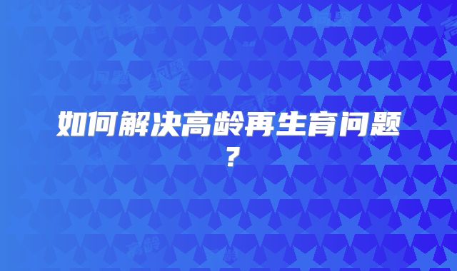 如何解决高龄再生育问题？