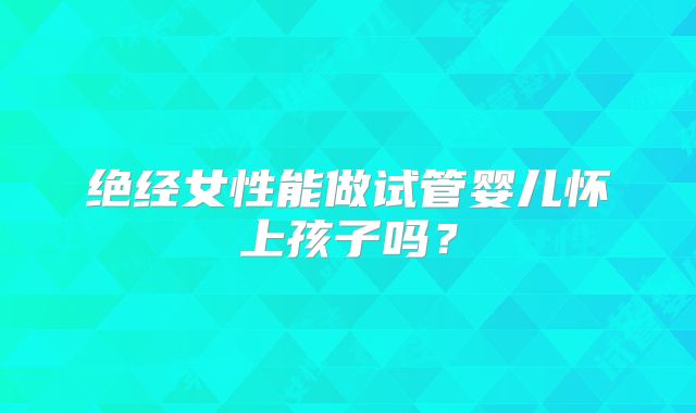 绝经女性能做试管婴儿怀上孩子吗？
