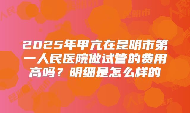 2025年甲亢在昆明市第一人民医院做试管的费用高吗?明细是怎么样的