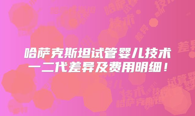 哈萨克斯坦试管婴儿技术一二代差异及费用明细！