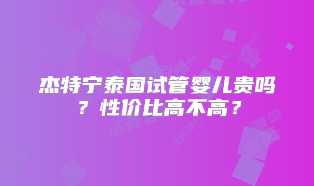 杰特宁泰国试管婴儿贵吗？性价比高不高？
