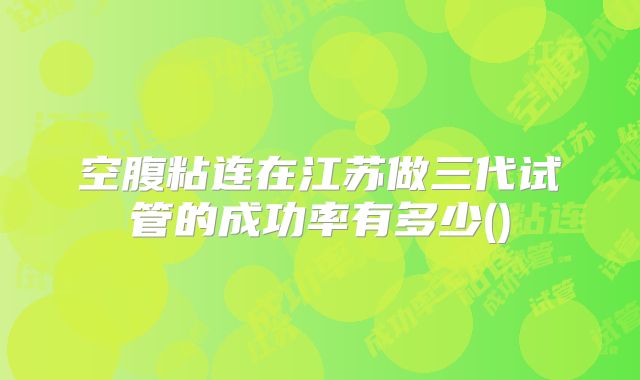 空腹粘连在江苏做三代试管的成功率有多少()