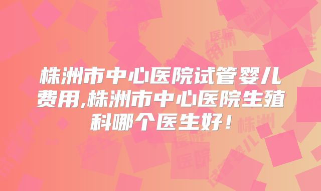 株洲市中心医院试管婴儿费用,株洲市中心医院生殖科哪个医生好!