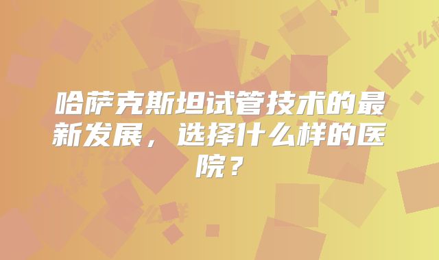 哈萨克斯坦试管技术的最新发展，选择什么样的医院？
