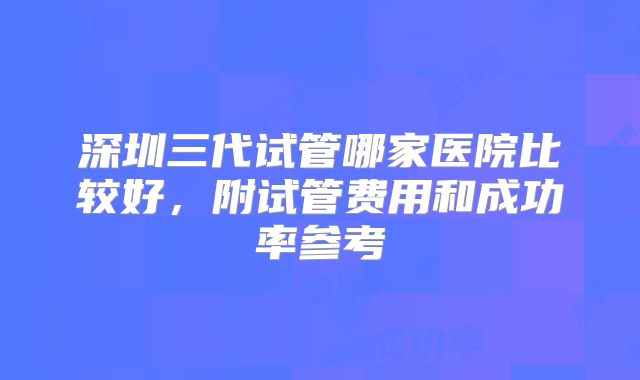 深圳三代试管哪家医院比较好，附试管费用和成功率参考