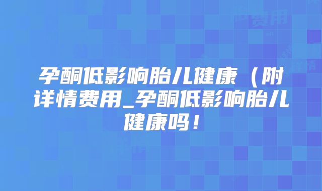 孕酮低影响胎儿健康（附详情费用_孕酮低影响胎儿健康吗！