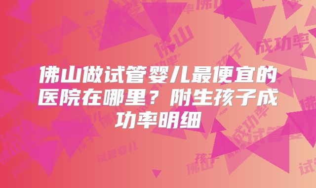佛山做试管婴儿最便宜的医院在哪里？附生孩子成功率明细